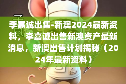 李嘉诚出售-新澳2024最新资料，李嘉诚出售新澳资产最新消息，新澳出售计划揭秘（2024年最新资料）