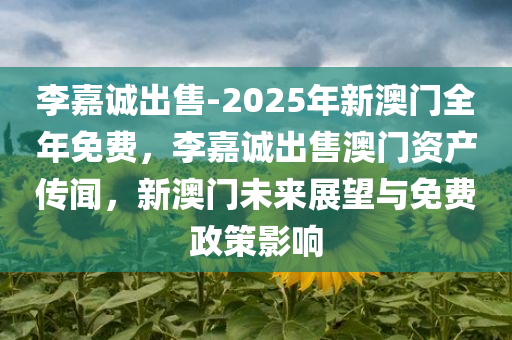 李嘉诚出售-2025年新澳门全年免费，李嘉诚出售澳门资产传闻，新澳门未来展望与免费政策影响，李嘉诚出售澳门资产传闻，新澳门未来展望与免费政策影响分析