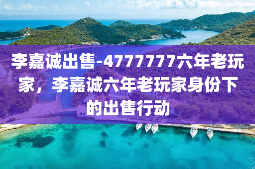 李嘉诚出售-4777777六年老玩家，李嘉诚六年老玩家身份下的出售行动，李嘉诚六年老玩家身份下的出售行动全揭秘
