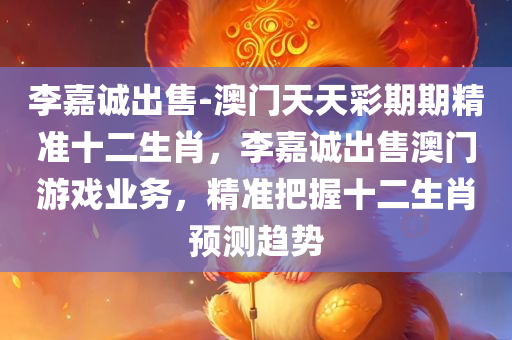 李嘉诚出售-澳门天天彩期期精准十二生肖，李嘉诚出售澳门游戏业务，精准把握十二生肖预测趋势，李嘉诚出售澳门游戏业务，精准把握十二生肖预测趋势