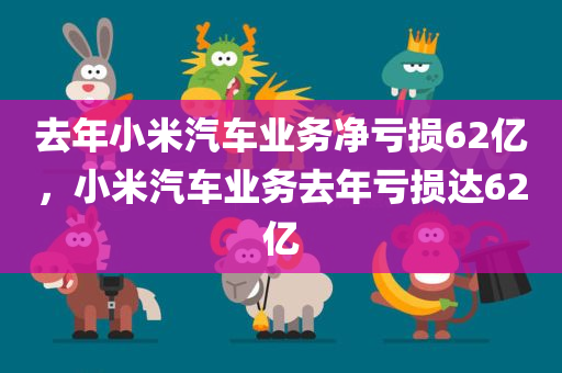 去年小米汽车业务净亏损62亿，小米汽车业务去年亏损达62亿，小米汽车业务去年亏损达巨额数字，亏损达62亿