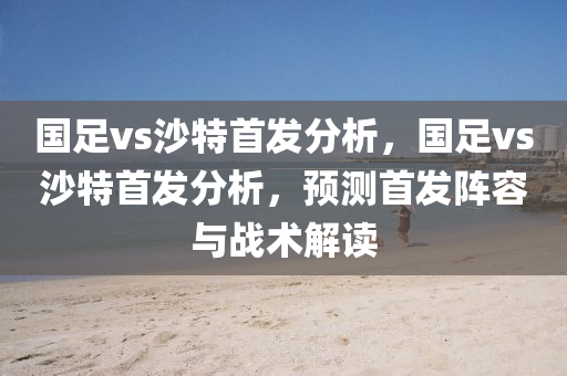 国足vs沙特首发分析，国足vs沙特首发分析，预测首发阵容与战术解读