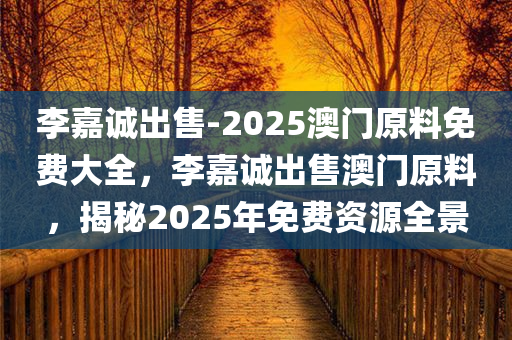 李嘉诚出售-2025澳门原料免费大全，李嘉诚出售澳门原料，揭秘2025年免费资源全景