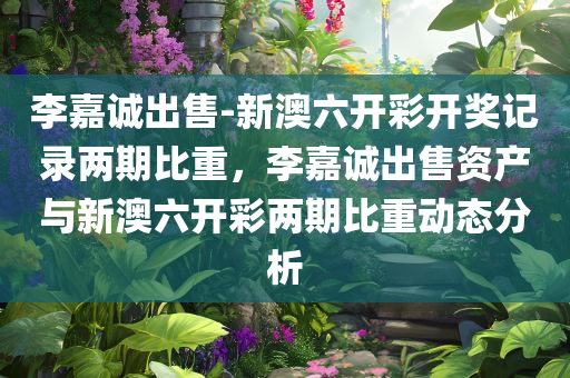 李嘉诚出售-新澳六开彩开奖记录两期比重，李嘉诚出售资产与新澳六开彩两期比重动态分析，李嘉诚资产出售与新澳六开彩两期比重动态解析