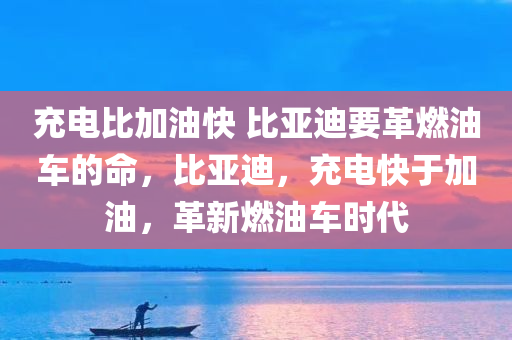 充电比加油快 比亚迪要革燃油车的命，比亚迪，充电快于加油，革新燃油车时代，比亚迪，充电超越加油，引领新能源车革新时代
