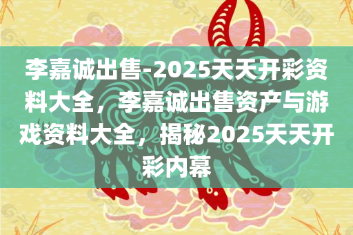 李嘉诚出售-2025天天开彩资料大全，李嘉诚出售资产与游戏资料大全，揭秘2025天天开彩内幕，揭秘李嘉诚出售资产与游戏内幕，2025天天开彩资料大全及内幕揭秘
