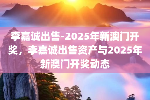 李嘉诚出售-2025年新澳门开奖，李嘉诚出售资产与2025年新澳门开奖动态，李嘉诚出售资产与澳门新开奖动态，聚焦2025年展望