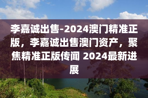 李嘉诚出售-2024澳门精准正版，李嘉诚出售澳门资产，聚焦精准正版传闻 2024最新进展，李嘉诚澳门资产出售传闻，聚焦精准正版最新进展与传闻 2024年展望