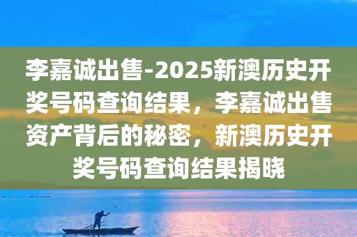 李嘉诚出售-2025新澳历史开奖号码查询结果，李嘉诚出售资产背后的秘密，新澳历史开奖号码查询结果揭晓，李嘉诚出售资产背后的秘密与新澳历史开奖号码揭晓，深度解析与查询结果汇总