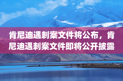 肯尼迪遇刺案文件将公布，肯尼迪遇刺案文件即将公开披露，肯尼迪遇刺案文件即将公开披露，揭秘历史真相的档案即将面世