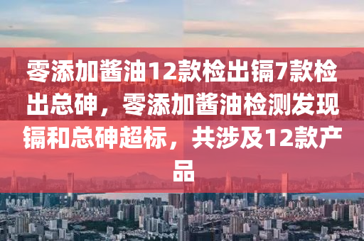 零添加酱油12款检出镉7款检出总砷，零添加酱油检测发现镉和总砷超标，共涉及12款产品，零添加酱油检测发现镉和总砷超标，涉及产品达七款
