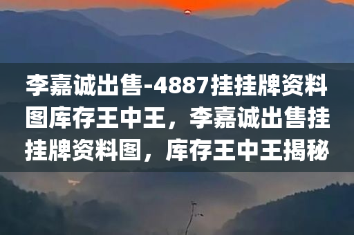 李嘉诚出售-4887挂挂牌资料图库存王中王，李嘉诚出售挂挂牌资料图，库存王中王揭秘