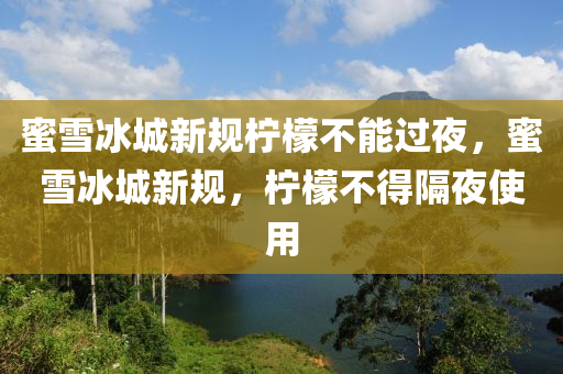 蜜雪冰城新规柠檬不能过夜，蜜雪冰城新规，柠檬不得隔夜使用，蜜雪冰城新规，柠檬不得隔夜使用
