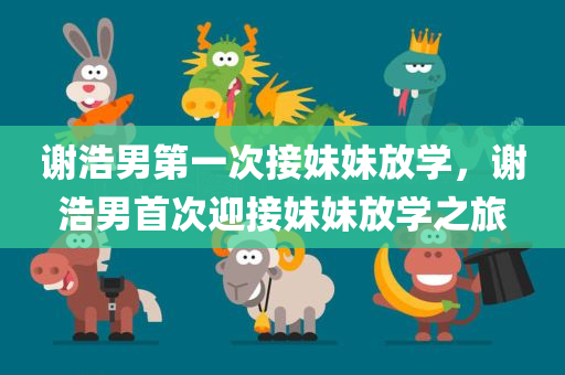 谢浩男第一次接妹妹放学，谢浩男首次迎接妹妹放学之旅，谢浩男首次迎接妹妹放学之旅纪实