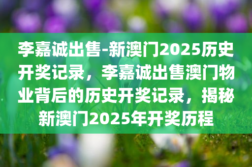 李嘉诚出售-新澳门2025历史开奖记录，李嘉诚出售澳门物业背后的历史开奖记录，揭秘新澳门2025年开奖历程，揭秘李嘉诚出售澳门物业背后的历史开奖记录与新澳门2025年开奖历程揭秘