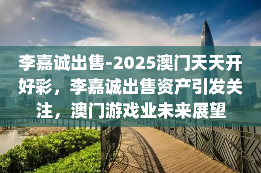 李嘉诚出售-2025澳门天天开好彩，李嘉诚出售资产引发关注，澳门游戏业未来展望