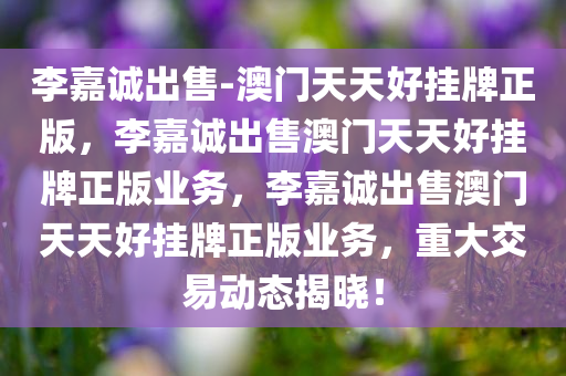 李嘉诚出售-澳门天天好挂牌正版，李嘉诚出售澳门天天好挂牌正版业务，李嘉诚出售澳门天天好挂牌正版业务，重大交易动态揭晓！