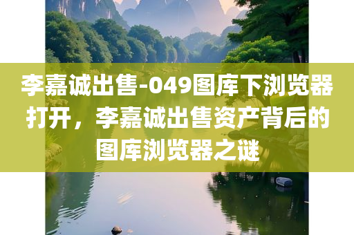 李嘉诚出售-049图库下浏览器打开，李嘉诚出售资产背后的图库浏览器之谜