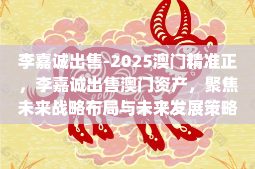 李嘉诚出售-2025澳门精准正，李嘉诚出售澳门资产，聚焦未来战略布局与未来发展策略