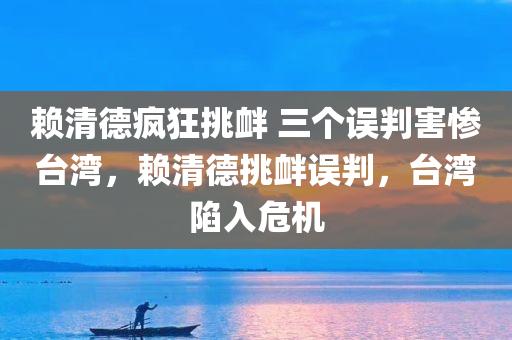 赖清德疯狂挑衅 三个误判害惨台湾，赖清德挑衅误判，台湾陷入危机，赖清德误判挑衅引发台湾危机