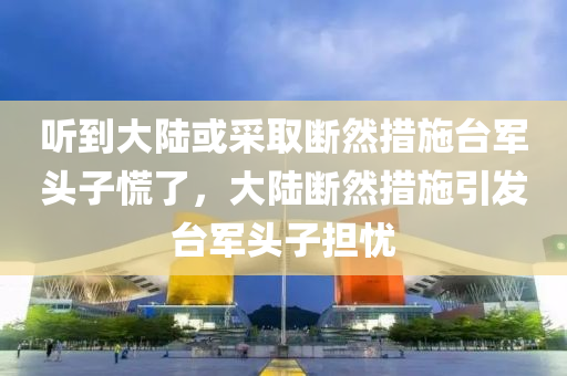 听到大陆或采取断然措施台军头子慌了，大陆断然措施引发台军头子担忧，大陆断然措施引发台军头子担忧