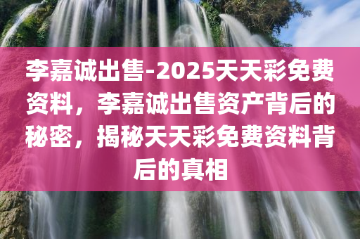 李嘉诚出售-2025天天彩免费资料，李嘉诚出售资产背后的秘密，揭秘天天彩免费资料背后的真相，揭秘李嘉诚出售资产背后的秘密与天天彩免费资料的真相