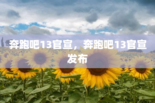 奔跑吧13官宣，奔跑吧13官宣发布，奔跑吧13官宣发布，全新一季重磅来袭！