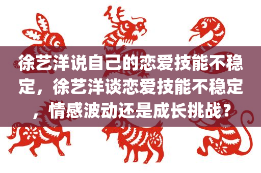 徐艺洋说自己的恋爱技能不稳定，徐艺洋谈恋爱技能不稳定，情感波动还是成长挑战？，徐艺洋谈恋爱技能不稳定，情感波动还是成长挑战？