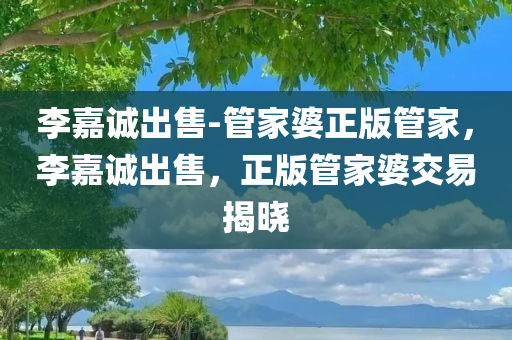 李嘉诚出售-管家婆正版管家，李嘉诚出售，正版管家婆交易揭晓，李嘉诚出售正版管家婆交易揭晓，揭秘交易细节