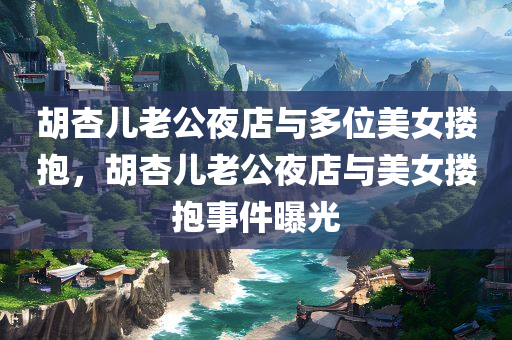 胡杏儿老公夜店与多位美女搂抱，胡杏儿老公夜店与美女搂抱事件曝光，胡杏儿老公夜店与美女搂抱事件引发关注热议