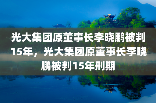 光大集团原董事长李晓鹏被判15年，光大集团原董事长李晓鹏被判15年刑期，光大集团前董事长李晓鹏被判15年刑期
