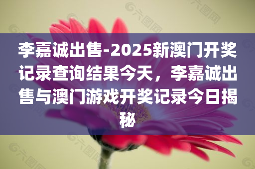 李嘉诚出售-2025新澳门开奖记录查询结果今天，李嘉诚出售与澳门游戏开奖记录今日揭秘，李嘉诚出售与澳门游戏开奖记录今日揭秘，新澳门开奖记录查询结果今日公布