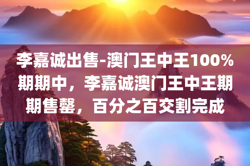 李嘉诚出售-澳门王中王100%期期中，李嘉诚澳门王中王期期售罄，百分之百交割完成，李嘉诚澳门王中王期期售罄，百分之百交割完成揭秘