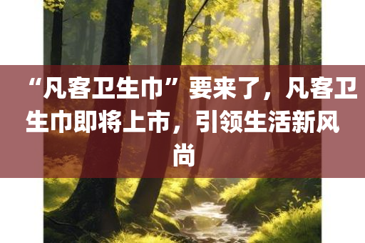 “凡客卫生巾”要来了，凡客卫生巾即将上市，引领生活新风尚，凡客卫生巾即将上市，引领生活新风尚，开启女性护理新时代