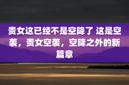 贵女这已经不是空降了 这是空袭，贵女空袭，空降之外的新篇章，贵女空袭，空降之外的新篇章开启