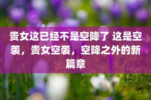 贵女这已经不是空降了 这是空袭，贵女空袭，空降之外的新篇章，贵女空袭，空降之外的新篇章开启