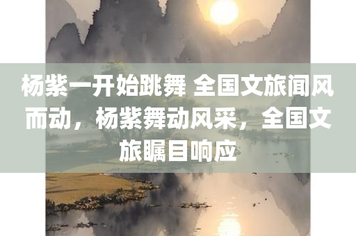 杨紫一开始跳舞 全国文旅闻风而动，杨紫舞动风采，全国文旅瞩目响应，杨紫舞动风采引全国文旅瞩目响应，初舞惊艳全网热议不断