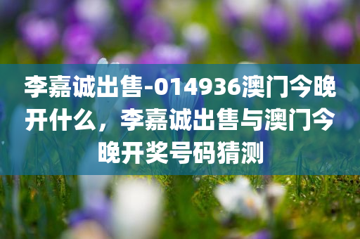 李嘉诚出售-014936澳门今晚开什么，李嘉诚出售与澳门今晚开奖号码猜测，李嘉诚出售与澳门今晚开奖号码猜测，澳门今晚开什么号码？