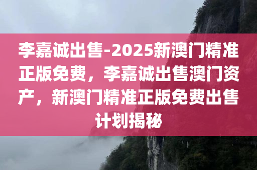 李嘉诚出售-2025新澳门精准正版免费，李嘉诚出售澳门资产，新澳门精准正版免费出售计划揭秘，揭秘李嘉诚澳门资产出售计划，新澳门精准正版免费出售揭秘