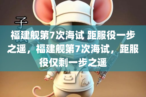 福建舰第7次海试 距服役一步之遥，福建舰第7次海试，距服役仅剩一步之遥