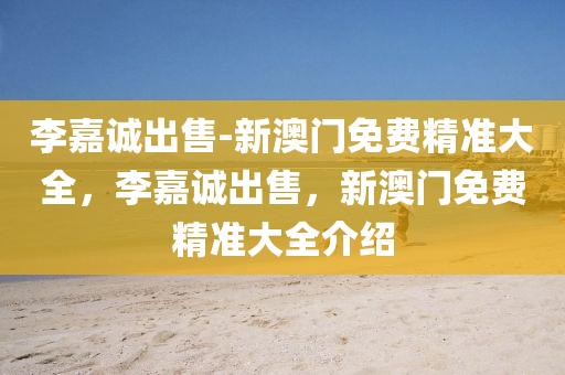 李嘉诚出售-新澳门免费精准大全，李嘉诚出售，新澳门免费精准大全介绍，李嘉诚出售与新澳门免费精准大全介绍，深度解析与最新动态