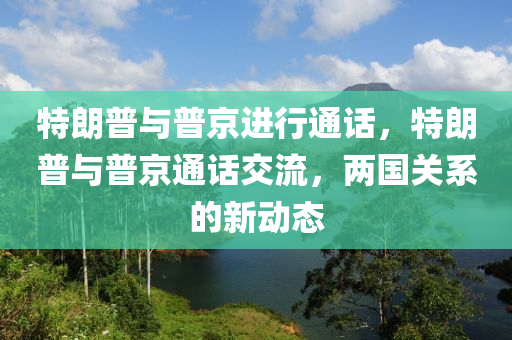 特朗普与普京进行通话，特朗普与普京通话交流，两国关系的新动态，特朗普与普京通话交流，两国关系的新动态展望