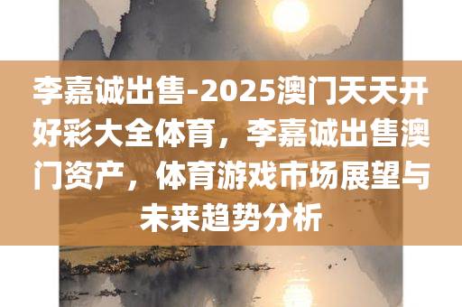李嘉诚出售-2025澳门天天开好彩大全体育，李嘉诚出售澳门资产，体育游戏市场展望与未来趋势分析，李嘉诚出售澳门资产背后的体育市场展望与未来趋势分析，澳门天天开好彩与体育产业的未来前景探讨