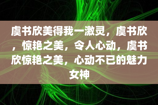 虞书欣美得我一激灵，虞书欣，惊艳之美，令人心动，虞书欣惊艳之美，心动不已的魅力女神