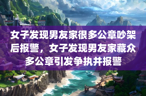 女子发现男友家很多公章吵架后报警，女子发现男友家藏众多公章引发争执并报警，女子发现男友家藏众多公章引发争执并报警，引发社会关注的事件