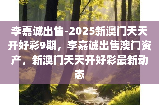 李嘉诚出售-2025新澳门天天开好彩9期，李嘉诚出售澳门资产，新澳门天天开好彩最新动态，李嘉诚出售澳门资产，新澳门天天开好彩最新动态