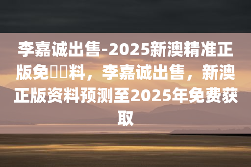 李嘉诚出售-2025新澳精准正版免費資料，李嘉诚出售，新澳正版资料预测至2025年免费获取，李嘉诚出售预测资料至2025年，新澳正版资料免费获取揭秘