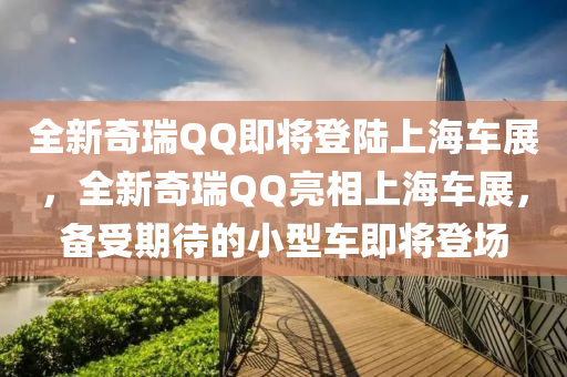全新奇瑞QQ即将登陆上海车展，全新奇瑞QQ亮相上海车展，备受期待的小型车即将登场，「全新奇瑞QQ亮相上海车展，备受期待的小型车即将登场」