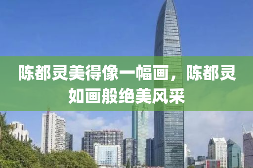 陈都灵美得像一幅画，陈都灵如画般绝美风采，陈都灵如画般绝美风采展示，如画般迷人风采引人注目