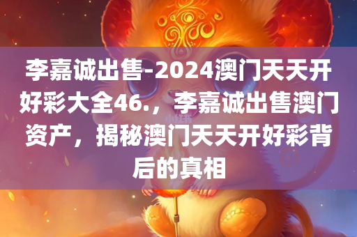 李嘉诚出售-2024澳门天天开好彩大全46.，李嘉诚出售澳门资产，揭秘澳门天天开好彩背后的真相，李嘉诚出售澳门资产背后的真相揭秘，天天开好彩背后的故事